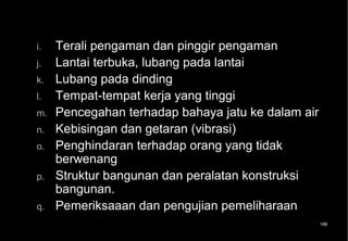 i.   Terali pengaman dan pinggir pengaman
j.   Lantai terbuka, lubang pada lantai
k.   Lubang pada dinding
l.   Tempat-tempat kerja yang tinggi
m.   Pencegahan terhadap bahaya jatu ke dalam air
n.   Kebisingan dan getaran (vibrasi)
o.   Penghindaran terhadap orang yang tidak
     berwenang
p.   Struktur bangunan dan peralatan konstruksi
     bangunan.
q.   Pemeriksaaan dan pengujian pemeliharaan
                                                    188
 