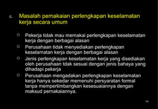 c.   Masalah pemakaian perlengkapan keselamatan
     kerja secara umum

        Pekerja tidak mau memakai perlengkapan keselamatan
         kerja dengan berbagai alasan
        Perusahaan tidak menyediakan perlengkapan
         keselamatan kerja dengan berbagai alasan
        Jenis perlengkapan keselamatan kerja yang disediakan
         oleh perusahaan tdak sesuai dengan jenis bahaya yang
         dihadapi pekerja
        Perusahaan mengadakan perlengkapan keselamatan
         kerja hanya sekedar memenuhi persyaratan formal
         tanpa mempertimbangkan kesesuaiannya dengan
         maksud pemakaiannya.
                                                            190
 