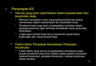 f.   Penerapan K3
        Hal-hal yang perlu diperhatikan dalam keselamatan dan
         kesehatan kerja
            Manusia merupakan unsur yang paling penting dan paling
             menentukan dalam keselamatan dan kesehatan kerja.
            Peralatan/mesin juga perlu mendapatkan perhatian dalam
             pengoperasiannny agar terhindar kecelakaan kerja yang tidak
             diharapkan
            Lingkungan tempat kerja harus memenuhi syarat lokasi,
             lingkungan dan ruang tempat kerja.

        Faktor-faktor Penyebab Kecelakaan Pekerjaan
         Konstruksi
            Faktor-faktor yang sering mengakibatkan kecelakaan pada
             proyek konstruksi antara lain adalah pelaku-pelaku konstruksi,
             material konstruksi, peralatan konstruksi, metode konstruksi,
             desain struktur.
                                                                              193
 
