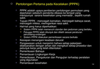    Pertolongan Pertama pada Kecelakan (PPPK)
       PPPK adalah upaya pemberian pertolongan permulaan yang
        diperlukan sebelum penderita dibawa ke tempat yang
        mempunyai sarana kesehatan yang memadai , seperti rumah
        sakit.
       Tujuan PPPK : mencegah kematian, mencegah bahaya cacat,
        mencegah infeksi, meringankan rasa sakit.
       Hal-hal yang harus diperhatikan:
           Sistem PPPK telah memenuhi standar dan pedoman yang berlaku.
           Petugas PPPK telah ditunjuk dan dilatih sesuai peraturan
            perundang-undangan
           Sistem PPPK dilakukan pemeriksaan secara berkala
       Kesiapan menangani keadaan darurat
       Pengawasan untuk menjamin bahwa setiap pekerjaan
        dilaksanakan dengan aman dan mengikuti setiap prosedur dan
        petunjuk kerja yang telah ditentukan.
       Pemeriksaan Bahaya
       Pemantauan Lingkungan Kerja
       Pemeriksaan, Pengukuran dan Pengujian terhadap peralatan
        yang digunakan
       Pemantauan kesehatan                                       194
 