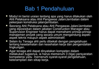Bab 1 Pendahuluan
   Modul ini berisi uraian tentang apa yang harus dilakukan oleh
    Ahli Pelaksana atau Ahli Pengawas Jalan/Jembatan dalam
    pekerjaan konstruksi jalan/jembatan.
   Seorang Ahli Pelaksana atau Ahli Pengawas Jalan/Jembatan
    yang diposisikan dalam jabatan Construction Manager atau
    Supervision Engineer harus dapat memahami prinsip-prinsip
    manajemen proyek yang secara umum mengandung aspek-
    aspek teknis maupun aspek administratif.
   Selain itu Tenaga ahli perlu dibekali dengan pengetahuan
    tentang keselamatan dan kesehatan kerja dan pengendalian
    lingkungan.
   Agar tenaga ahli dapat dinyatakan kompeten dalam
    melakukan tugasnya, ia harus memenuhi 3 (tiga) persyaratan
    kompetensi yaitu memenuhi syarat-syarat pengetahuan,
    keterampilan dan sikap kerja.
                                                                2
 