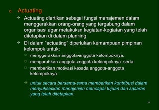 c.   Actuating
        Actuating diartikan sebagai fungsi manajemen dalam
         menggerakkan orang-orang yang tergabung dalam
         organisasi agar melakukan kegiatan-kegiatan yang telah
         ditetapkan di dalam planning.
        Di dalam “actuating” diperlukan kemampuan pimpinan
         kelompok untuk:
            menggerakkan anggota-anggota kelompoknya,
            mengarahkan anggota-anggota kelompoknya serta
            memberikan motivasi kepada anggota-anggota
             kelompoknya
            untuk secara bersama-sama memberikan kontribusi dalam
             menyukseskan manajemen mencapai tujuan dan sasaran
             yang telah ditetapkan.
                                                                  20
                                                                  20
 