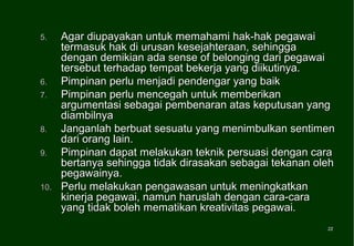 5.    Agar diupayakan untuk memahami hak-hak pegawai
      termasuk hak di urusan kesejahteraan, sehingga
      dengan demikian ada sense of belonging dari pegawai
      tersebut terhadap tempat bekerja yang diikutinya.
6.    Pimpinan perlu menjadi pendengar yang baik
7.    Pimpinan perlu mencegah untuk memberikan
      argumentasi sebagai pembenaran atas keputusan yang
      diambilnya
8.    Janganlah berbuat sesuatu yang menimbulkan sentimen
      dari orang lain.
9.    Pimpinan dapat melakukan teknik persuasi dengan cara
      bertanya sehingga tidak dirasakan sebagai tekanan oleh
      pegawainya.
10.   Perlu melakukan pengawasan untuk meningkatkan
      kinerja pegawai, namun haruslah dengan cara-cara
      yang tidak boleh mematikan kreativitas pegawai.
                                                          22
                                                          22
 
