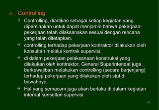 d.   Controlling
        Controlling, diartikan sebagai setiap kegiatan yang
         dipersiapkan untuk dapat menjamin bahwa pekerjaan-
         pekerjaan telah dilaksanakan sesuai dengan rencana
         yang telah ditetapkan.
        controlling terhadap pekerjaan kontraktor dilakukan oleh
         konsultan melalui kontrak supervisi.
        di dalam pekerjaan pelaksanaan konstruksi yang
         dilakukan oleh kontraktor, General Superintendat juga
         berkewajiban melakukan controlling (secara berjenjang)
         terhadap pekerjaan yang dilakukan oleh staf di
         bawahnya.
        Hal yang semacam juga akan berlaku di dalam kegiatan
         internal konsultan supervisi.
                                                                    23
                                                                    23
 
