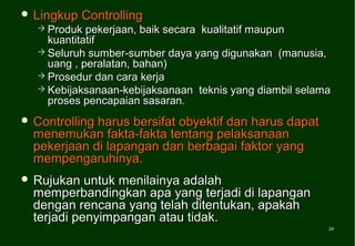  Lingkup   Controlling
   Produk  pekerjaan, baik secara kualitatif maupun
    kuantitatif
   Seluruh sumber-sumber daya yang digunakan (manusia,
    uang , peralatan, bahan)
   Prosedur dan cara kerja
   Kebijaksanaan-kebijaksanaan teknis yang diambil selama
    proses pencapaian sasaran.
 Controllingharus bersifat obyektif dan harus dapat
  menemukan fakta-fakta tentang pelaksanaan
  pekerjaan di lapangan dan berbagai faktor yang
  mempengaruhinya.
 Rujukan   untuk menilainya adalah
  memperbandingkan apa yang terjadi di lapangan
  dengan rencana yang telah ditentukan, apakah
  terjadi penyimpangan atau tidak.
                                                         24
                                                         24
 