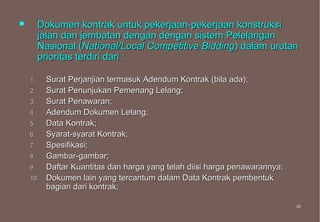         Dokumen kontrak untuk pekerjaan-pekerjaan konstruksi
         jalan dan jembatan dengan dengan sistem Pelelangan
         Nasional (National/Local Competitive Bidding) dalam urutan
         prioritas terdiri dari :

    1.    Surat Perjanjian termasuk Adendum Kontrak (bila ada);
    2.    Surat Penunjukan Pemenang Lelang;
    3.    Surat Penawaran;
    4.    Adendum Dokumen Lelang;
    5.    Data Kontrak;
    6.    Syarat-syarat Kontrak;
    7.    Spesifikasi;
    8.    Gambar-gambar;
    9.    Daftar Kuantitas dan harga yang telah diisi harga penawarannya;
    10.   Dokumen lain yang tercantum dalam Data Kontrak pembentuk
          bagian dari kontrak;

                                                                            26
                                                                            26
 