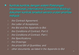         Kontrak-kontrak dengan sistem Pelelangan
         Internasional (International Competitive Bidding),
         dokumen kontrak tersebut secara urutan prioritas
         meliputi :
    1.    the Contract Agreement;
    2.    the Letter of Acceptance;
    3.    the Bid and the Appendix to Bid;
    4.    the Conditions of Contract, Part II;
    5.    the Conditions of Contract, Part I;
    6.    the Specifications;
    7.    the Drawings;
    8.    the priced Bill of Quantities; and
    9.    other documents, as listed in the Appendix to Bid
                                                              27
                                                              27
 