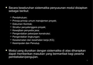    Secara keseluruhan sistematika penyusunan modul disiapkan
    sebagai berikut:

       Pendahuluan;
       Prinsip-prinsip umum manajemen proyek;
       Dokumen Kontrak;
       Struktur penyelenggara proyek;
       Kewajiban penyedia jasa;
       Pengendalian pekerjaan konstruksi;
       Pengendalian lingkungan;
       Keselamatan dan kesehatan kerja (K3);
       Kesimpulan dan Penutup.

   Modul yang diuraikan dengan sistematika di atas diharapkan
    dapat memberikan masukan yang bermanfaat bagi peserta
    pembekalan/pengujian.
                                                                 3
 