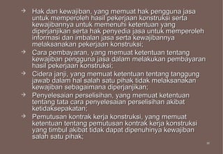   Hak dan kewajiban, yang memuat hak pengguna jasa
    untuk memperoleh hasil pekerjaan konstruksi serta
    kewajibannya untuk memenuhi ketentuan yang
    diperjanjikan serta hak penyedia jasa untuk memperoleh
    informasi dan imbalan jasa serta kewajibannya
    melaksanakan pekerjaan konstruksi;
   Cara pembayaran, yang memuat ketentuan tentang
    kewajiban pengguna jasa dalam melakukan pembayaran
    hasil pekerjaan konstruksi;
   Cidera janji, yang memuat ketentuan tentang tanggung
    jawab dalam hal salah satu pihak tidak melaksanakan
    kewajiban sebagaimana diperjanjikan;
   Penyelesaian perselisihan, yang memuat ketentuan
    tentang tata cara penyelesaian perselisihan akibat
    ketidaksepakatan;
   Pemutusan kontrak kerja konstruksi, yang memuat
    ketentuan tentang pemutusan kontrak kerja konstruksi
    yang timbul akibat tidak dapat dipenuhinya kewajiban
    salah satu pihak;
                                                             30
                                                             30
 