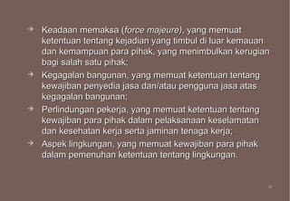   Keadaan memaksa (force majeure), yang memuat
    ketentuan tentang kejadian yang timbul di luar kemauan
    dan kemampuan para pihak, yang menimbulkan kerugian
    bagi salah satu pihak;
   Kegagalan bangunan, yang memuat ketentuan tentang
    kewajiban penyedia jasa dan/atau pengguna jasa atas
    kegagalan bangunan;
   Perlindungan pekerja, yang memuat ketentuan tentang
    kewajiban para pihak dalam pelaksanaan keselamatan
    dan kesehatan kerja serta jaminan tenaga kerja;
   Aspek lingkungan, yang memuat kewajiban para pihak
    dalam pemenuhan ketentuan tentang lingkungan.


                                                         31
                                                         31
 