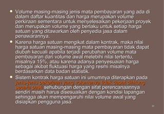    Volume masing-masing jenis mata pembayaran yang ada di
    dalam daftar kuantitas dan harga merupakan volume
    perkiraan sementara untuk menyelesaikan pekerjaan proyek
    dan merupakan volume yang berlaku untuk setiap harga
    satuan yang ditawarkan oleh penyedia jasa dalam
    penawarannya.
   Karena harga satuan mengikat dalam kontrak, maka nilai
    harga satuan masing-masing mata pembayaran tidak dapat
    diubah kecuali apabila terjadi perubahan volume mata
    pembayaran dari volume awal melebihi nilai tertentu,
    misalnya 15%, atau karena adanya penyesuaian harga
    sebagai akibat fluktuasi harga yang resmi misalnya
    berdasarkan data badan statistik.
   Sistem kontrak harga satuan ini umumnya diterapkan pada
    jenis-jenis pekerjaan yang volumenya tidak dapat dihitung
    secara pasti sehubungan dengan sifat perencanaannya
    sendiri masih harus disesuaikan dengan kondisi lapangan
    sehingga akan mempengaruhi nilai volume awal yang
    disiapkan pengguna jasa.
                                                                33
                                                                33
 