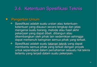 3.4. Ketentuan Spesifikasi Teknis

   Pengertian Umum
       Spesifikasi adalah suatu uraian atau ketentuan-
        ketentuan yang disusun secara lengkap dan jelas
        mengenai suatu barang, metode atau hasil akhir
        pekerjaan yang dapat dibeli, dibangun atau
        dikembangkan oleh pihak lain sedemikian sehingga
        dapat memenuhi keinginan semua pihak yang terkait.
       Spesifikasi adalah suatu tatanan teknik yang dapat
        membantu semua pihak yang terkait dengan proyek
        untuk sependapat dalam pemahaman sesuatu hal teknis
        tertentu yang terjadi dalam suatu pekerjaan.

                                                          34
                                                          34
 