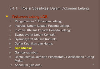 3.4.1. Posisi Spesifikasi Dalam Dokumen Lelang

        Dokumen Lelang LCB
    1.    Pengumuman / Undangan Lelang;
    2.    Instruksi Umum kepada Peserta Lelang;
    3.    Instruksi Khusus kepada Peserta Lelang;
    4.    Syarat-syarat Umum Kontrak;
    5.    Syarat-syarat Khusus Kontrak;
    6.    Daftar Kuantitas dan Harga;
    7.    Spesifikasi;
    8.    Gambar-gambar;
    9.    Bentuk-bentuk Jaminan Penawaran / Pelaksanaan / Uang
          Muka;
    10.   Adendum (jika ada).                                35
                                                             35
 
