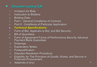         Dokumen Lelang ICB
    1.    Invitation for Bids;
    2.    Instruction to Bidders;
    3.    Bidding Data;
    4.    Part I : General Conditions of Contract;
    5.    Part II : Conditions of Particular Application;
    6.    Technical Specifications;
    7.    Form of Bid, Appendix to Bid, and Bid Security;
    8.    Bill of Quantities;
    9.    Form of Agreement Forms of Performance Security Advance
          Payment Bank Guarantee;
    10.   Drawings;
    11.   Explanatory Notes;
    12.   Postqualification
    13.   Disputes Resolution Procedure;
    14.   Eligibility for The Provision of Goods, Works, and Service in
          Financed Procurement
    15.   Addenda (if any)                                                36
                                                                          36
 