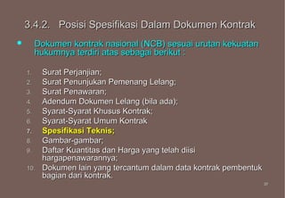 3.4.2. Posisi Spesifikasi Dalam Dokumen Kontrak
        Dokumen kontrak nasional (NCB) sesuai urutan kekuatan
         hukumnya terdiri atas sebagai berikut :

    1.    Surat Perjanjian;
    2.    Surat Penunjukan Pemenang Lelang;
    3.    Surat Penawaran;
    4.    Adendum Dokumen Lelang (bila ada);
    5.    Syarat-Syarat Khusus Kontrak;
    6.    Syarat-Syarat Umum Kontrak
    7.    Spesifikasi Teknis;
    8.    Gambar-gambar;
    9.    Daftar Kuantitas dan Harga yang telah diisi
          hargapenawarannya;
    10.   Dokumen lain yang tercantum dalam data kontrak pembentuk
          bagian dari kontrak.
                                                                     37
                                                                     37
 