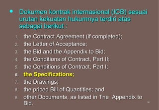         Dokumen kontrak internasional (ICB) sesuai
         urutan kekuatan hukumnya terdiri atas
         sebagai berikut :
    1.    the Contract Agreement (if completed);
    2.    the Letter of Acceptance;
    3.    the Bid and the Appendix to Bid;
    4.    the Conditions of Contract, Part II;
    5.    the Conditions of Contract, Part I;
    6.    the Specifications;
    7.    the Drawings;
    8.    the priced Bill of Quantities; and
    9.    other Documents, as listed in The Appendix to
          Bid.                                            38
                                                          38
 