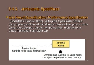 3.4.3. Jenis-jenis Spesifikasi

 End Result   Specification / Performance Specification
  (Spesifikasi Produk Akhir), yaitu jenis Spesifikasi dimana
 yang dipersyaratkan adalah dimensi dan kualitas produk akhir
 yang harus dicapai, tanpa mempersoalkan metode kerja
 untuk mencapai hasil akhir tsb.




                                                            39
                                                            39
 
