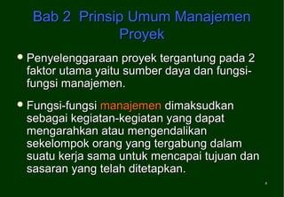 Bab 2 Prinsip Umum Manajemen
              Proyek
 Penyelenggaraan   proyek tergantung pada 2
 faktor utama yaitu sumber daya dan fungsi-
 fungsi manajemen.
 Fungsi-fungsimanajemen dimaksudkan
 sebagai kegiatan-kegiatan yang dapat
 mengarahkan atau mengendalikan
 sekelompok orang yang tergabung dalam
 suatu kerja sama untuk mencapai tujuan dan
 sasaran yang telah ditetapkan.
                                               4
 