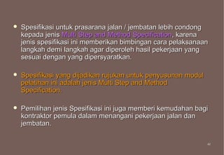    Spesifikasi untuk prasarana jalan / jembatan lebih condong
    kepada jenis Multi Step and Method Specification, karena
    jenis spesifikasi ini memberikan bimbingan cara pelaksanaan
    langkah demi langkah agar diperoleh hasil pekerjaan yang
    sesuai dengan yang dipersyaratkan.

   Spesifikasi yang dijadikan rujukan untuk penyusunan modul
    pelatihan ini adalah jenis Multi Step and Method
    Specification.

   Pemilihan jenis Spesifikasi ini juga memberi kemudahan bagi
    kontraktor pemula dalam menangani pekerjaan jalan dan
    jembatan.

                                                                42
                                                                42
 