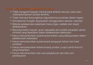 3.4.4. Persyaratan Spesifikasi Teknis
      Tidak mengarah kepada merk/produk tertentu kecuali untuk suku
       cadang/komponen produk tertentu;
      Tidak menutup kemungkinan digunakannya produksi dalam negeri;
      Semaksimal mungkin diupayakan menggunakan standar nasional;
      Metode pelaksanaan pekerjaan harus logis, realistis dan dapat
       dilaksanakan;
      Mencantumkan macam, jenis, kapasitas dan jumlah peralatan utama
       minimal yang diperlukan dalam pelaksanaan pekerjaan;
      Harus mencantumkan syarat-syarat bahan yang dipergunakan dalam
       pelaksanaan pekerjaan;
      Harus mencantumkan syarat-syarat pengujian bahan dan hasil
       produksi;
      Harus mencantumkan kriteria kinerja produk (output performance)
       yang diinginkan;
      Harus mencantumkan tata cara pengukuran dan tata cara
       pembayaran.
                                                                         43
                                                                         43
 