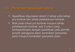 3.5. Penerapan Spesifikasi Teknis

     Spesifikasi digunakan dalam 2 tahap yaitu tahap
      pra kontrak dan tahap pelaksanaan kontrak.
     Baik pada tahap pra kontrak maupun tahap
      pelaksanaan kontrak, ada 3 unsur yang
      berkepentingan dengan spesifikasi yaitu pemilik
      proyek (pengguna jasa), kontraktor (penyedia
      jasa) maupun konsultan (penyedia jasa).



                                                    44
                                                    44
 