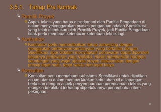 3.5.1. Tahap Pra Kontrak
     Pemilik Proyek
        Aspek teknis yang harus dipedomani oleh Panitia Pengadaan di
        dalam menyelenggarakan proses pengadaan adalah Spesifikasi
        yang telah ditentukan oleh Pemilik Proyek, jadi Panitia Pengadaan
        tidak perlu membuat ketentuan-ketentuan teknik lagi.
     Kontraktor
        Kontraktorperlu memanfaatkan tahap aanwijzing dengan
        mengajukan pertanyaan-pertanyaan yang berkaitan dengan
        Spesifikasi, agar didalam menyiapkan penawaran dapat diperoleh
        besarnya penawaran yang realistis, masih memberikan harapan
        keuntungan yang wajar apabila proyek dilaksanakan dengan
        prinsip tepat mutu, tepat waktu dan tepat biaya.
     Konsultan
        Konsultan perlu memahami substansi Spesifikasi untuk dijadikan
        acuan utama dalam memperkirakan kebutuhan riil di lapangan,
        berkaitan dengan aspek penyempurnaan perencanaan teknis yang
        mungkin berakibat terhadap diperlukannya penambahan item
        pekerjaan.

                                                                        45
                                                                        45
 