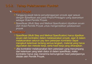 3.5.2. Tahap Pelaksanaan Kontrak
     Pemilik Proyek
        Tanggung   jawab teknis penyelenggaraan proyek agar sesuai
         dengan Spesifikasi ada pada Pinpro/Pinbagpro yang diperankan
         sebagai Wakil Pemilik Proyek.
        Spesifikasi (Multi Step and Method Specification) dijadikan acuan
         oleh Wakil Pemilik Proyek untuk mengendalikan pelaksanaan
         proyek
     Kontraktor
        Spesifikasi (Multi Step and Method Specification) harus dijadikan
         acuan oleh kontraktor dalam melaksanakan proyek, agar di dalam
         melaksanakan seluruh pay item pekerjaan kontraktor dapat
         mengikuti ketentuan tentang semua langkah, material yang harus
         digunakan dan metode kerja, serta hasil kerja yang diharapkan.
        Jika kontraktor melaksanakan item pekerjaan yang menyimpang
         dari ketentuan yang telah diatur di dalam spesifikasi, maka
         kontraktor harus siap menerima kemungkinan hasil pekerjaannya
         ditolak oleh Pemilik Proyek.
                                                                             46
                                                                             46
 
