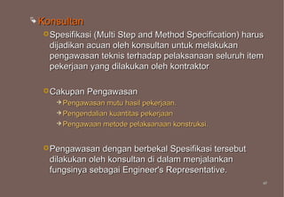  Konsultan
   Spesifikasi (Multi Step and Method Specification) harus
    dijadikan acuan oleh konsultan untuk melakukan
    pengawasan teknis terhadap pelaksanaan seluruh item
    pekerjaan yang dilakukan oleh kontraktor

   Cakupan   Pengawasan
      Pengawasan  mutu hasil pekerjaan.
      Pengendalian kuantitas pekerjaan
      Pengawaan metode pelaksanaan konstruksi.



   Pengawasan   dengan berbekal Spesifikasi tersebut
    dilakukan oleh konsultan di dalam menjalankan
    fungsinya sebagai Engineer's Representative.
                                                          47
                                                          47
 