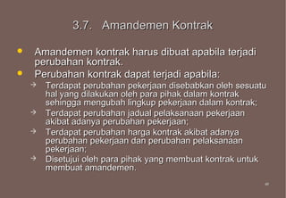 3.7. Amandemen Kontrak

   Amandemen kontrak harus dibuat apabila terjadi
    perubahan kontrak.
   Perubahan kontrak dapat terjadi apabila:
       Terdapat perubahan pekerjaan disebabkan oleh sesuatu
        hal yang dilakukan oleh para pihak dalam kontrak
        sehingga mengubah lingkup pekerjaan dalam kontrak;
       Terdapat perubahan jadual pelaksanaan pekerjaan
        akibat adanya perubahan pekerjaan;
       Terdapat perubahan harga kontrak akibat adanya
        perubahan pekerjaan dan perubahan pelaksanaan
        pekerjaan;
       Disetujui oleh para pihak yang membuat kontrak untuk
        membuat amandemen.
                                                           49
                                                           49
 