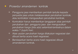    Prosedur amandemen kontrak
       Pengguna jasa memberikan perintah tertulis kepada
        penyedia jasa untuk melaksanakan perubahan kontrak,
        atau kontraktor mengusulkan perubahan kontrak;
       Kontraktor harus memberikan tanggapan atas perintah
        perubahan dari pengguna jasa dan mengusulkan
        perubahan harga (bila ada) selambat-lambatnya dalam
        waktu 7 (tujuh) hari;
       Atas usulan perubahan harga dilakukan negosiasi dan
        dibuat berita acara hasil negosiasi;
       Berdasarkan berita acara hasil negosiasi dibuat
        amandemen kontrak.

                                                              50
                                                              50
 
