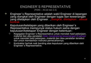 ENGINEER`S REPRESENTATIVE
                          (FIDIC – Art.22 dan 2.3)
   Engineer`s Representative adalah wakil Engineer di lapangan
    yang diangkat oleh Engineer dengan tugas dan kewenangan
    yang ditetapkan oleh Engineer. ..diangkat, ditetapkan…sesuai
    kontrak
   Keputusan/ketetapan yang diberikan oleh Engineer`s
    Representative mempunyai status hukum sama dengan
    keputusan/ketetapan Engineer dengan ketentuan :
       Kegagalan Engineer`s Representative untuk menolak hasil pekerjaan,
        material dan atau peralatan tidak menghalangi kewenangan Engineer
        untuk menolak hasil pekerjaan, material dan atau peralatan tersebut
        dan untuk memberikan instruksi pemecahannya.
       Kontraktor berhak naik banding atas keputusan yang diberikan oleh
        Engineer`s Representative.




                                                                         53
 
