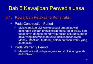 Bab 5 Kewajiban Penyedia Jasa
5.1. Kewajiban Pelaksana Konstruksi
     Pada Construction Period
         Melaksanakan civil works sesuai urutan jadwal
          pekerjaan dengan prinsip tepat mutu, tepat waktu dan
          tepat biaya dengan mendayagunakan seluruh sumber
          daya yang dipersiapkan untuk pelaksanaan (Man,
          Money, Machine, Material) dalam batasan waktu yang
          ditetapkan
     Pada Warranty Period
         Memelihara seluruh pekerjaan konstruksi yang telah
          di-PHO-kan
                                                               57
                                                               57
 