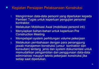     Kegiatan Persiapan Pelaksanaan Konstruksi

    1.   Mengirimkan data-data personil yang diperlukan kepada
         Pemberi Tugas untuk keperluan pengujian personel
         kontraktor.
    2.   Melakukan Mobilisasi Awal (mobilisasi personil inti)
    3.   Menyiapkan bahan-bahan untuk keperluan Pre
         Construction Meeting
    4.   Mempelajari system perhitungan volume pekerjaan
    5.   Melakukan pembahasan dengan para penanggung
         jawab manajemen konstruksi (unsur kontraktor dan
         konsultan) tentang jenis dan system dokumentasi untuk
         memudahkan pengambilan dan penggunaan data-data
         administrasi maupun teknis pekerjaan konstruksi jika
         setiap saat diperlukan.
                                                             58
                                                             58
 