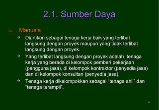 2.1. Sumber Daya
a.   Manusia
        Diartikan sebagai tenaga kerja baik yang terlibat
         langsung dengan proyek maupun yang tidak terlibat
         langsung dengan proyek.
        Yang terlibat langsung dengan proyek adalah tenaga
         kerja yang berada di kelompok pemberi pekerjaan
         (pengguna jasa), di kelompok kontraktor (penyedia jasa)
         dan di kelompok konsultan (penyedia jasa).
        Tenaga kerja dikelompokkan sebagai “tenaga ahli” dan
         “tenaga terampil”.

                                                                   6
 