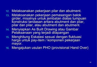 12.   Melaksanakan pekerjaan pilar dan abutment.
13.   Melaksanakan pekerjaan pemasangan balok
      girder, misalnya untuk jembatan diatas tumpuan
      konstruksi landasan antara abutment dan pilar,
      pilar dan pilar, atau abutment dan abutment.
14.   Menyiapkan As Built Drawing atau Gambar
      Pelaksanaan yang terjadi dilapangan
15.   Menghitung Eskalasi sesuai dengan fluktuasi
      harga untuk pay-item / komponen pekerjaan
      mayor.
16.   Mengajukan usulan PHO (provisional Hand Over)



                                                       62
                                                       62
 