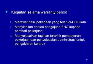     Kegiatan selama warranty period

    1.   Merawat hasil pekerjaan yang telah di-PHO-kan
    2.   Menyiapkan berkas pengajuan FHO kepada
         pemberi pekerjaan
    3.   Menyelesaikan tagihan terakhir pembayaran
         pekerjaan dan penyelesaian administrasi untuk
         pengakhiran kontrak



                                                         63
                                                         63
 