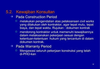 5.2. Kewajiban Konsultan
     Pada Construction Period
         melakukan pengendalian atas pelaksanaan civil works
          yang dilakukan oleh kontraktor, agar tepat mutu, tepat
          biaya, dan tepat waktu. Rujukan : dokumen kontrak
         mendorong kontraktor untuk memenuhi kewajibannya
          dalam melaksanakan pekerjaan sesuai dengan
          ketentuan-ketentuan hukum yang tercantum di dalam
          dokumen kontrak.
     Pada Warranty Period
         Mengawasi seluruh pekerjaan konstruksi yang telah
          di-PHO-kan


                                                              64
                                                              64
 