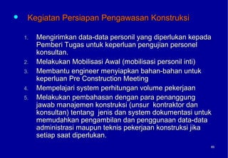     Kegiatan Persiapan Pengawasan Konstruksi

    1.   Mengirimkan data-data personil yang diperlukan kepada
         Pemberi Tugas untuk keperluan pengujian personel
         konsultan.
    2.   Melakukan Mobilisasi Awal (mobilisasi personil inti)
    3.   Membantu engineer menyiapkan bahan-bahan untuk
         keperluan Pre Construction Meeting
    4.   Mempelajari system perhitungan volume pekerjaan
    5.   Melakukan pembahasan dengan para penanggung
         jawab manajemen konstruksi (unsur kontraktor dan
         konsultan) tentang jenis dan system dokumentasi untuk
         memudahkan pengambilan dan penggunaan data-data
         administrasi maupun teknis pekerjaan konstruksi jika
         setiap saat diperlukan.
                                                             65
                                                             65
 