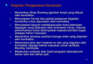     Kegiatan Pengawasan Konstruksi

    1.   Memeriksa Shop Drawing (gambar kerja) yang dibuat
         oleh kontraktor
    2.   Menyiapkan format dan jadwal pelaporan kegiatan
         konstruksi untuk digunakan oleh kontraktor.
    3.   Menyiapkan laporan ketidaksesuaian hasil pekerjaan
         lapangan yang dilakukan oleh kontraktor (mutu, volume,
         performance) untuk disampaikan kepada pemberi tugas
         sebagai bahan masukan.
    4.   Memeriksa rencana contract change order yang diajukan
         oleh kontraktor.
    5.   Memeriksa jenis dan material on site yang diajukan oleh
         kontraktor sebagai bahan masukan untuk verifikasi
         Monthly Certificate.
    6.   Melakukan evaluasi atas hasil pengujian laboratorium
         bahan olah dan bahan jadi.
                                                               67
                                                               67
 