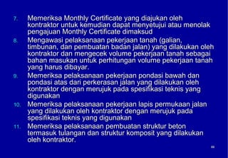 7.    Memeriksa Monthly Certificate yang diajukan oleh
      kontraktor untuk kemudian dapat menyetujui atau menolak
      pengajuan Monthly Certificate dimaksud
8.    Mengawasi pelaksanaan pekerjaan tanah (galian,
      timbunan, dan pembuatan badan jalan) yang dilakukan oleh
      kontraktor dan mengecek volume pekerjaan tanah sebagai
      bahan masukan untuk perhitungan volume pekerjaan tanah
      yang harus dibayar.
9.    Memeriksa pelaksanaan pekerjaan pondasi bawah dan
      pondasi atas dari perkerasan jalan yang dilakukan oleh
      kontraktor dengan merujuk pada spesifikasi teknis yang
      digunakan
10.   Memeriksa pelaksanaan pekerjaan lapis permukaan jalan
      yang dilakukan oleh kontraktor dengan merujuk pada
      spesifikasi teknis yang digunakan
11.   Memeriksa pelaksanaan pembuatan struktur beton
      termasuk tulangan dan struktur komposit yang dilakukan
      oleh kontraktor.
                                                             68
                                                             68
 