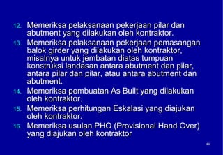 12.   Memeriksa pelaksanaan pekerjaan pilar dan
      abutment yang dilakukan oleh kontraktor.
13.   Memeriksa pelaksanaan pekerjaan pemasangan
      balok girder yang dilakukan oleh kontraktor,
      misalnya untuk jembatan diatas tumpuan
      konstruksi landasan antara abutment dan pilar,
      antara pilar dan pilar, atau antara abutment dan
      abutment.
14.   Memeriksa pembuatan As Built yang dilakukan
      oleh kontraktor.
15.   Memeriksa perhitungan Eskalasi yang diajukan
      oleh kontraktor.
16.   Memeriksa usulan PHO (Provisional Hand Over)
      yang diajukan oleh kontraktor
                                                         69
                                                         69
 