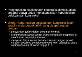  Pengendalianpelaksanaan konstruksi dimaksudkan
 sebagai upaya untuk mengkondisikan keberhasilan
 pelaksanaan konstruksi

 Ukuran keberhasilan pelaksanaan konstruksi ialah
 apabila mutu produk akhir yang dicapai sesuai
 dengan:
   persyaratan teknis dalam dokumen kontrak;
   dilaksanakan sesuai koridor waktu yang telah disepakati di
    dalam surat perjanjian kontrak;
   menyerap biaya secara bertahap sesuai dengan jadwal
    maupun besarnya pembiayaan yang telah disepakati sejak
    commencement of works hingga FHO.

                                                             72
 