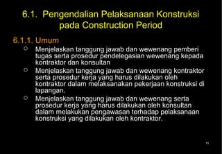 6.1. Pengendalian Pelaksanaan Konstruksi
          pada Construction Period
6.1.1. Umum
     Menjelaskan tanggung jawab dan wewenang pemberi
      tugas serta prosedur pendelegasian wewenang kepada
      kontraktor dan konsultan
     Menjelaskan tanggung jawab dan wewenang kontraktor
      serta prosedur kerja yang harus dilakukan oleh
      kontraktor dalam melaksanakan pekerjaan konstruksi di
      lapangan.
     Menjelaskan tanggung jawab dan wewenang serta
      prosedur kerja yang harus dilakukan oleh konsultan
      dalam melakukan pengawasan terhadap pelaksanaan
      konstruksi yang dilakukan oleh kontraktor.


                                                              73
 