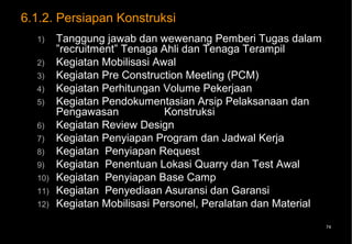 6.1.2. Persiapan Konstruksi
  1)    Tanggung jawab dan wewenang Pemberi Tugas dalam
        ”recruitment” Tenaga Ahli dan Tenaga Terampil
  2)    Kegiatan Mobilisasi Awal
  3)    Kegiatan Pre Construction Meeting (PCM)
  4)    Kegiatan Perhitungan Volume Pekerjaan
  5)    Kegiatan Pendokumentasian Arsip Pelaksanaan dan
        Pengawasan            Konstruksi
  6)    Kegiatan Review Design
  7)    Kegiatan Penyiapan Program dan Jadwal Kerja
  8)    Kegiatan Penyiapan Request
  9)    Kegiatan Penentuan Lokasi Quarry dan Test Awal
  10)   Kegiatan Penyiapan Base Camp
  11)   Kegiatan Penyediaan Asuransi dan Garansi
  12)   Kegiatan Mobilisasi Personel, Peralatan dan Material
                                                               74
 