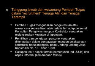 1)   Tanggung jawab dan wewenang Pemberi Tugas
     dalam ”recruitment” Tenaga Ahli dan Tenaga
     Terampil

        Pemberi Tugas mengadakan penge-test-an atau
         wawancara secara lisan atau tertulis terhadap personel
         Konsultan Pengawas maupun Kontraktor yang akan
         melaksanakan kegiatan di lapangan.
        Pemilihan dan penetapan personel yang akan
         ditempatkan dalam pengawasan maupun pelaksanaan
         konstruksi harus mengacu pada Undang-undang Jasa
         Konstruksi No. 18 Tahun 1999.
        Cakupan test : aspek formal (pemenuhan thd UUJK) dan
         aspek informal (kemampuan teknis)
                                                              75
 