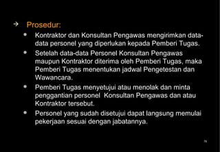    Prosedur:
       Kontraktor dan Konsultan Pengawas mengirimkan data-
        data personel yang diperlukan kepada Pemberi Tugas.
       Setelah data-data Personel Konsultan Pengawas
        maupun Kontraktor diterima oleh Pemberi Tugas, maka
        Pemberi Tugas menentukan jadwal Pengetestan dan
        Wawancara.
       Pemberi Tugas menyetujui atau menolak dan minta
        penggantian personel Konsultan Pengawas dan atau
        Kontraktor tersebut.
       Personel yang sudah disetujui dapat langsung memulai
        pekerjaan sesuai dengan jabatannya.

                                                               76
 