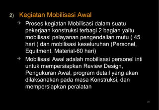 2)   Kegiatan Mobilisasi Awal
        Proses kegiatan Mobilisasi dalam suatu
         pekerjaan konstruksi terbagi 2 bagian yaitu
         mobilisasi pelayanan pengendalian mutu ( 45
         hari ) dan mobilisasi keseluruhan (Personel,
         Equitment, Material-60 hari)
        Mobilisasi Awal adalah mobilisasi personel inti
         untuk mempersiapkan Review Design,
         Pengukuran Awal, program detail yang akan
         dilaksanakan pada masa Konstruksi, dan
         mempersiapkan peralatan

                                                           77
 