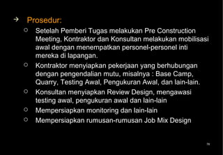    Prosedur:
       Setelah Pemberi Tugas melakukan Pre Construction
        Meeting, Kontraktor dan Konsultan melakukan mobilisasi
        awal dengan menempatkan personel-personel inti
        mereka di lapangan.
       Kontraktor menyiapkan pekerjaan yang berhubungan
        dengan pengendalian mutu, misalnya : Base Camp,
        Quarry, Testing Awal, Pengukuran Awal, dan lain-lain.
       Konsultan menyiapkan Review Design, mengawasi
        testing awal, pengukuran awal dan lain-lain
       Mempersiapkan monitoring dan lain-lain
       Mempersiapkan rumusan-rumusan Job Mix Design


                                                             78
 
