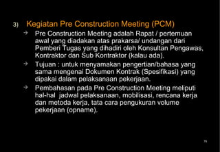 3)   Kegiatan Pre Construction Meeting (PCM)
        Pre Construction Meeting adalah Rapat / pertemuan
         awal yang diadakan atas prakarsa/ undangan dari
         Pemberi Tugas yang dihadiri oleh Konsultan Pengawas,
         Kontraktor dan Sub Kontraktor (kalau ada).
        Tujuan : untuk menyamakan pengertian/bahasa yang
         sama mengenai Dokumen Kontrak (Spesifikasi) yang
         dipakai dalam pelaksanaan pekerjaan.
        Pembahasan pada Pre Construction Meeting meliputi
         hal-hal jadwal pelaksanaan, mobilisasi, rencana kerja
         dan metoda kerja, tata cara pengukuran volume
         pekerjaan (opname).



                                                             79
 