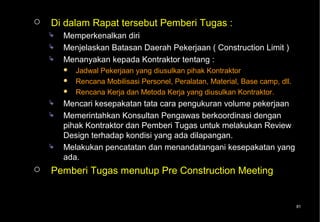    Di dalam Rapat tersebut Pemberi Tugas :
       Memperkenalkan diri
       Menjelaskan Batasan Daerah Pekerjaan ( Construction Limit )
       Menanyakan kepada Kontraktor tentang :
           Jadwal Pekerjaan yang diusulkan pihak Kontraktor
           Rencana Mobilisasi Personel, Peralatan, Material, Base camp, dll.
           Rencana Kerja dan Metoda Kerja yang diusulkan Kontraktor.
       Mencari kesepakatan tata cara pengukuran volume pekerjaan
       Memerintahkan Konsultan Pengawas berkoordinasi dengan
        pihak Kontraktor dan Pemberi Tugas untuk melakukan Review
        Design terhadap kondisi yang ada dilapangan.
       Melakukan pencatatan dan menandatangani kesepakatan yang
        ada.
   Pemberi Tugas menutup Pre Construction Meeting


                                                                                81
 